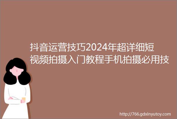 抖音运营技巧2024年超详细短视频拍摄入门教程手机拍摄必用技巧来袭